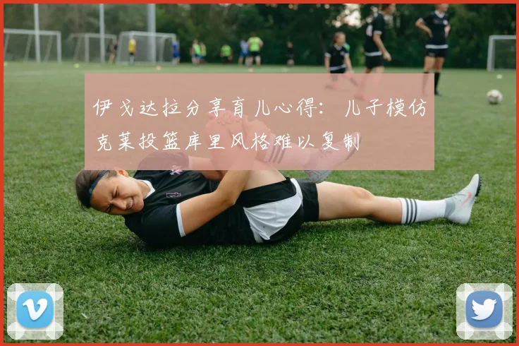 伊戈达拉分享育儿心得：儿子模仿克莱投篮库里风格难以复制