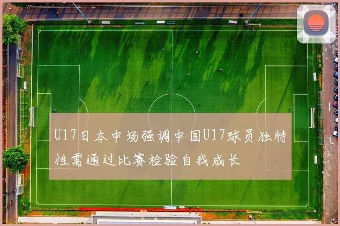 U17日本中场强调中国U17球员独特性需通过比赛检验自我成长