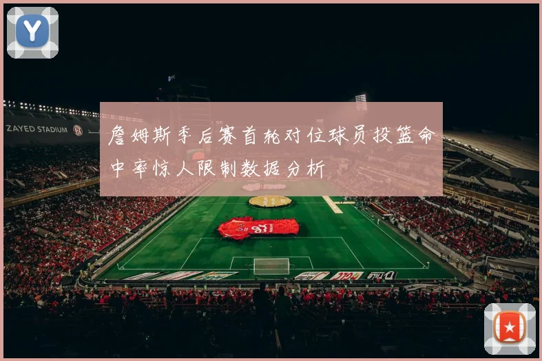 詹姆斯季后赛首轮对位球员投篮命中率惊人限制数据分析