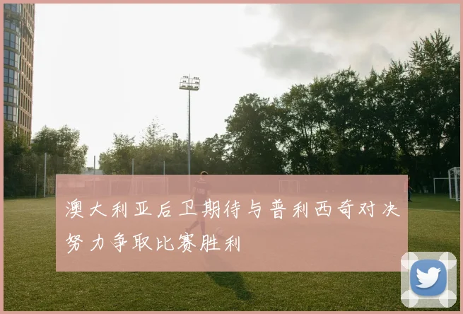 澳大利亚后卫期待与普利西奇对决努力争取比赛胜利