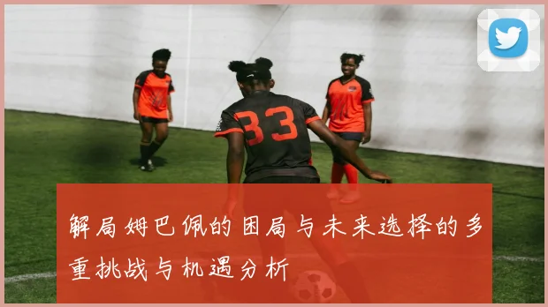 解局姆巴佩的困局与未来选择的多重挑战与机遇分析