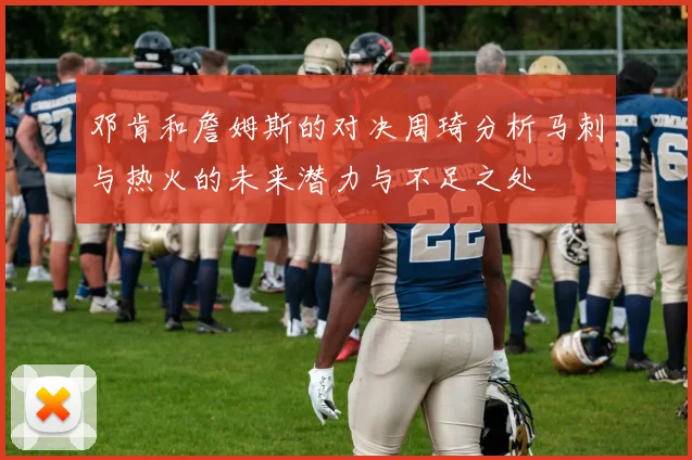 邓肯和詹姆斯的对决周琦分析马刺与热火的未来潜力与不足之处