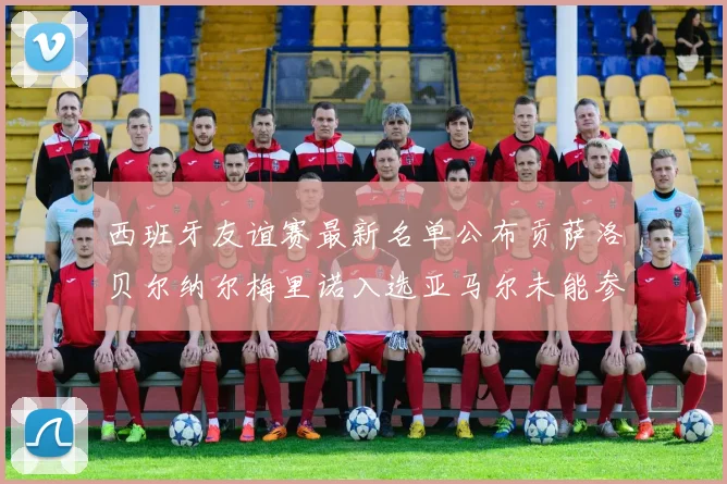 西班牙友谊赛最新名单公布贡萨洛贝尔纳尔梅里诺入选亚马尔未能参赛