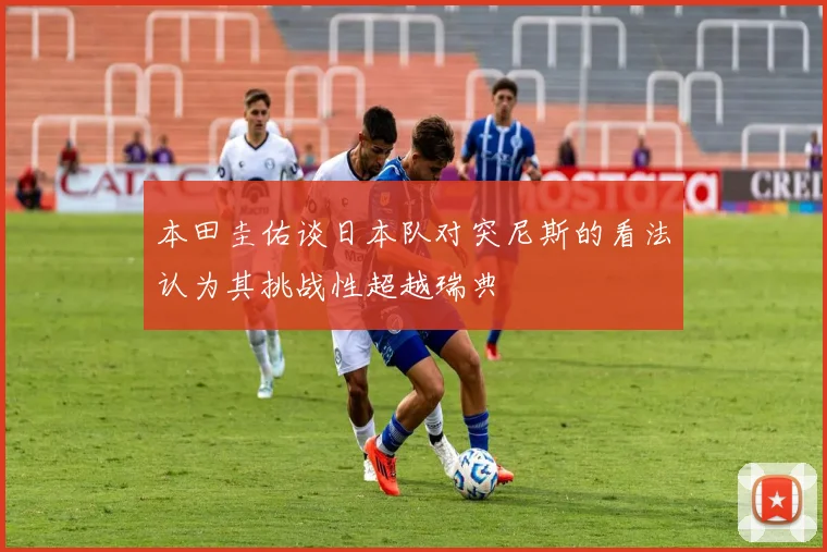 本田圭佑谈日本队对突尼斯的看法认为其挑战性超越瑞典