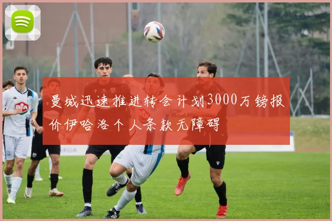 曼城迅速推进转会计划3000万镑报价伊哈洛个人条款无障碍