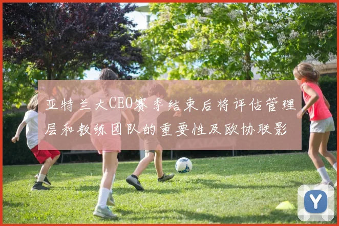 亚特兰大CEO赛季结束后将评估管理层和教练团队的重要性及欧协联影响