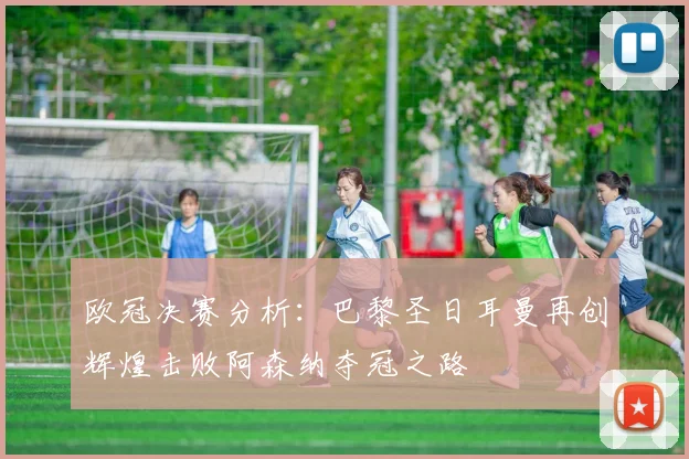 欧冠决赛分析：巴黎圣日耳曼再创辉煌击败阿森纳夺冠之路