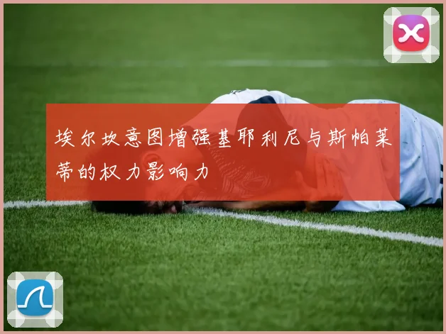 埃尔坎意图增强基耶利尼与斯帕莱蒂的权力影响力