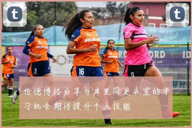 伦德博格分享与库里同更衣室的学习机会期待提升个人技能